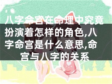 八字命宫在命理中究竟扮演着怎样的角色,八字命宫是什么意思,命宫与八字的关系