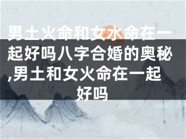男土火命和女水命在一起好吗八字合婚的奥秘,男土和女火命在一起好吗