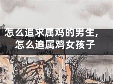 怎么追求属鸡的男生,怎么追属鸡女孩子