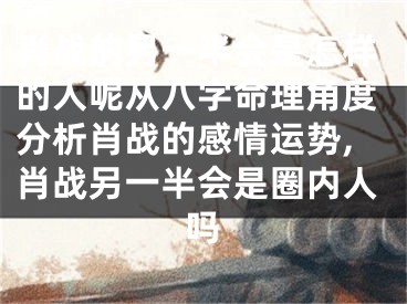 肖战的另一半会是怎样的人呢从八字命理角度分析肖战的感情运势,肖战另一半会是圈内人吗