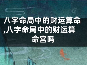 八字命局中的财运算命,八字命局中的财运算命宫吗