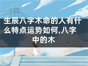 生辰八字木命的人有什么特点运势如何,八字中的木