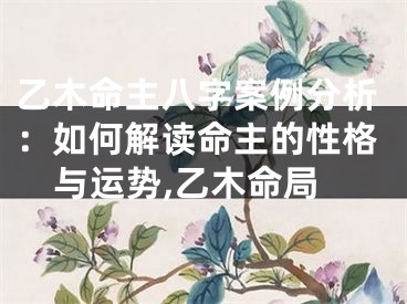 乙木命主八字案例分析：如何解读命主的性格与运势,乙木命局