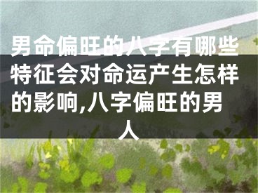 男命偏旺的八字有哪些特征会对命运产生怎样的影响,八字偏旺的男人