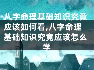 八字命理基础知识究竟应该如何看,八字命理基础知识究竟应该怎么学
