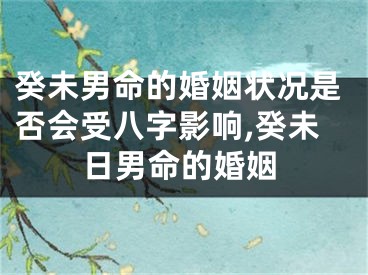 癸未男命的婚姻状况是否会受八字影响,癸未日男命的婚姻