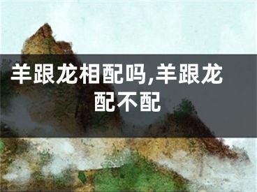 羊跟龙相配吗,羊跟龙配不配
