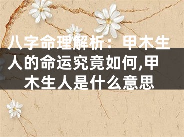 八字命理解析：甲木生人的命运究竟如何,甲木生人是什么意思