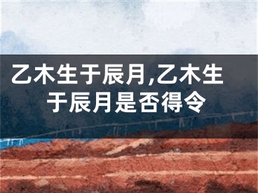 乙木生于辰月,乙木生于辰月是否得令