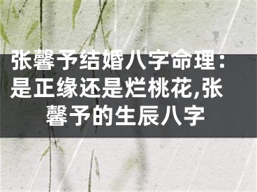 张馨予结婚八字命理：是正缘还是烂桃花,张馨予的生辰八字
