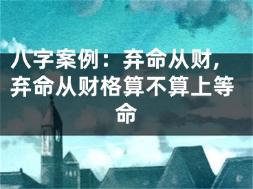 八字案例：弃命从财,弃命从财格算不算上等命
