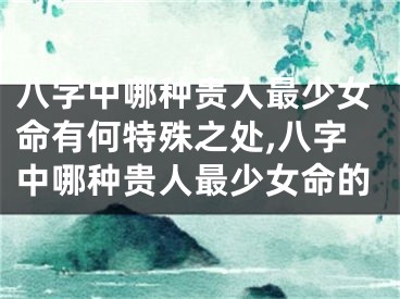 八字中哪种贵人最少女命有何特殊之处,八字中哪种贵人最少女命的
