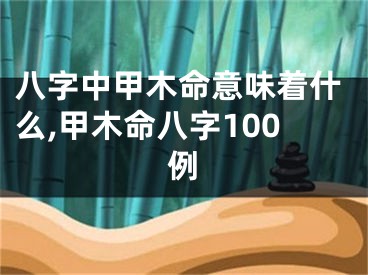 八字中甲木命意味着什么,甲木命八字100例