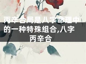 丙辛合局是八字命理中的一种特殊组合,八字 丙辛合