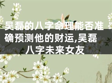 吴磊的八字命理能否准确预测他的财运,吴磊八字未来女友