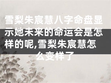 雪梨朱宸慧八字命盘显示她未来的命运会是怎样的呢,雪梨朱宸慧怎么变样了