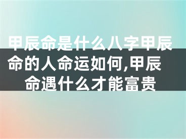 甲辰命是什么八字甲辰命的人命运如何,甲辰命遇什么才能富贵