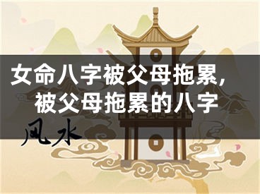 女命八字被父母拖累,被父母拖累的八字