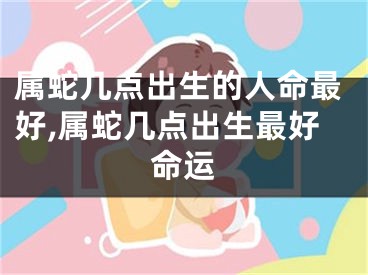 属蛇几点出生的人命最好,属蛇几点出生最好命运