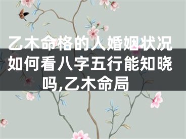 乙木命格的人婚姻状况如何看八字五行能知晓吗,乙木命局