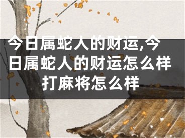 今日属蛇人的财运,今日属蛇人的财运怎么样打麻将怎么样