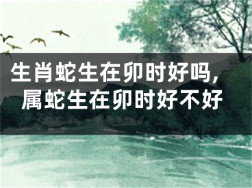 生肖蛇生在卯时好吗,属蛇生在卯时好不好
