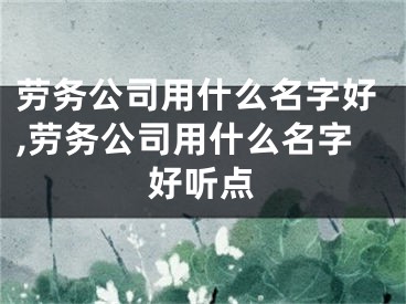 劳务公司用什么名字好,劳务公司用什么名字好听点