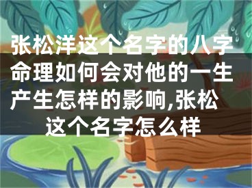 张松洋这个名字的八字命理如何会对他的一生产生怎样的影响,张松这个名字怎么样