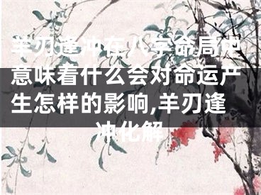 羊刃逢冲在八字命局中意味着什么会对命运产生怎样的影响,羊刃逢冲化解