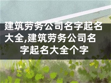 建筑劳务公司名字起名大全,建筑劳务公司名字起名大全个字