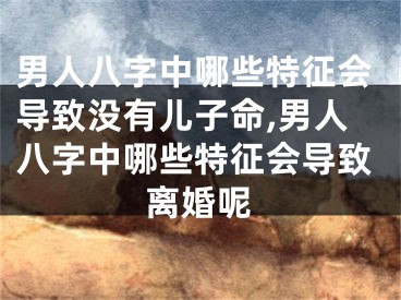 男人八字中哪些特征会导致没有儿子命,男人八字中哪些特征会导致离婚呢