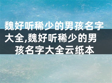 魏好听稀少的男孩名字大全,魏好听稀少的男孩名字大全云纸本