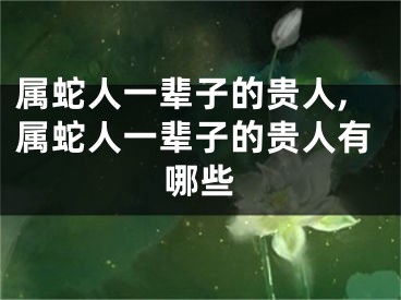 属蛇人一辈子的贵人,属蛇人一辈子的贵人有哪些