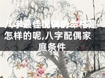 八字最佳配偶的命格是怎样的呢,八字配偶家庭条件