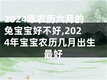 2024年农历六月的兔宝宝好不好,2024年宝宝农历几月出生最好
