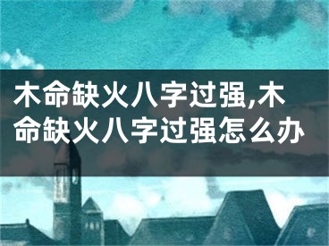 木命缺火八字过强,木命缺火八字过强怎么办