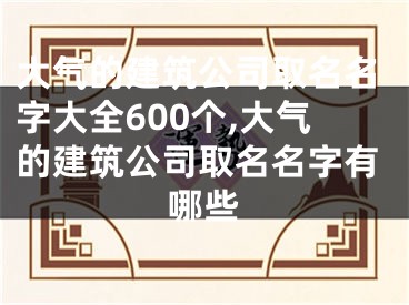 大气的建筑公司取名名字大全600个,大气的建筑公司取名名字有哪些