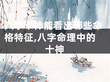八字十神能看出哪些命格特征,八字命理中的十神