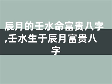 辰月的壬水命富贵八字,壬水生于辰月富贵八字