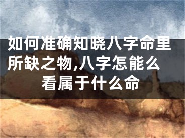 如何准确知晓八字命里所缺之物,八字怎能么看属于什么命