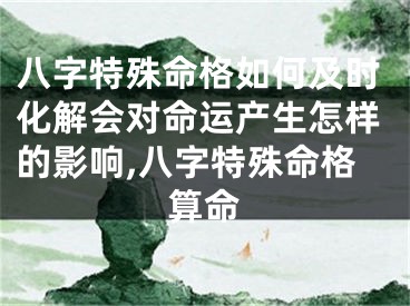 八字特殊命格如何及时化解会对命运产生怎样的影响,八字特殊命格算命