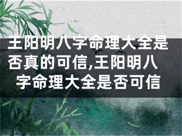 王阳明八字命理大全是否真的可信,王阳明八字命理大全是否可信