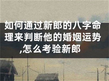 如何通过新郎的八字命理来判断他的婚姻运势,怎么考验新郎