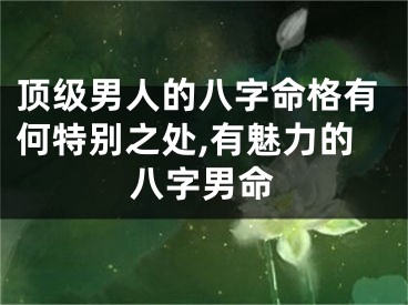 顶级男人的八字命格有何特别之处,有魅力的八字男命