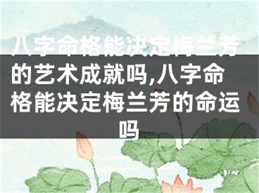 八字命格能决定梅兰芳的艺术成就吗,八字命格能决定梅兰芳的命运吗