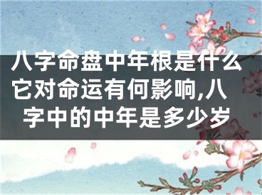 八字命盘中年根是什么它对命运有何影响,八字中的中年是多少岁