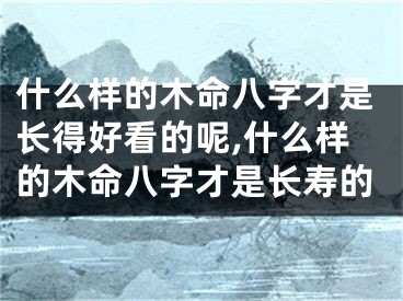 什么样的木命八字才是长得好看的呢,什么样的木命八字才是长寿的