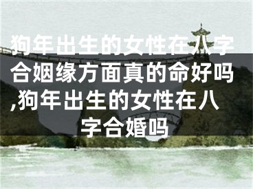 狗年出生的女性在八字合姻缘方面真的命好吗,狗年出生的女性在八字合婚吗