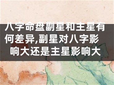 八字命盘副星和主星有何差异,副星对八字影响大还是主星影响大