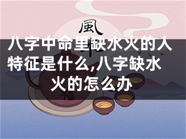 八字中命里缺水火的人特征是什么,八字缺水火的怎么办